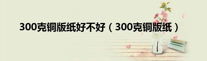 300克铜版纸好不好（300克铜版纸）