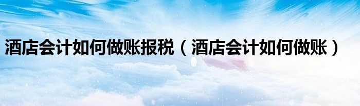 酒店会计如何做账报税（酒店会计如何做账）