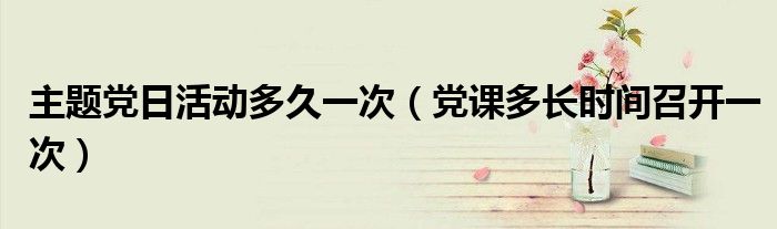 主题党日活动多久一次（党课多长时间召开一次）