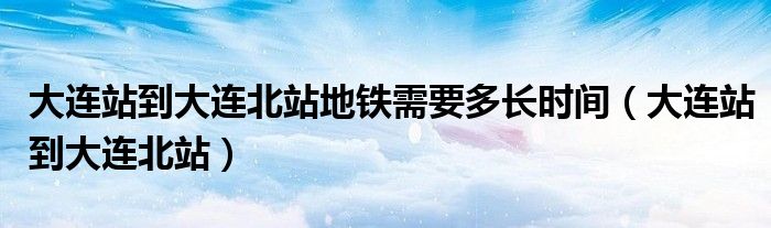 大连站到大连北站地铁需要多长时间（大连站到大连北站）