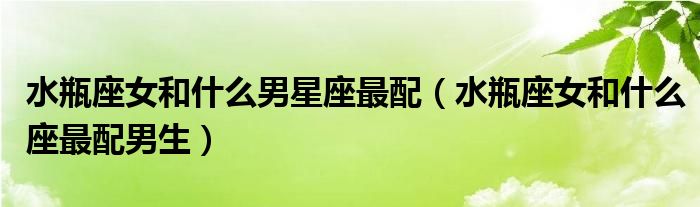 水瓶座女和什么男星座最配（水瓶座女和什么座最配男生）