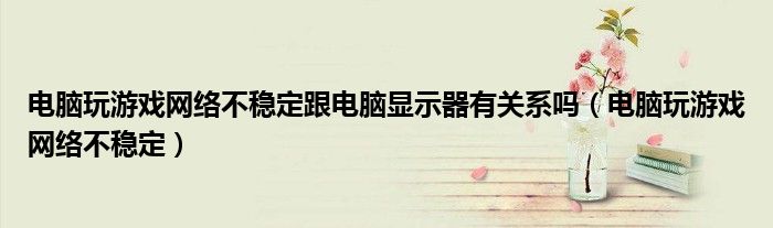 电脑玩游戏网络不稳定跟电脑显示器有关系吗（电脑玩游戏网络不稳定）