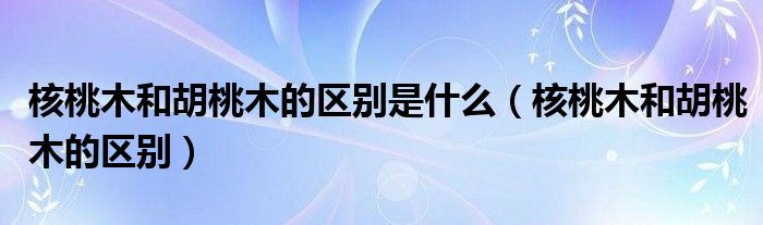 核桃木和胡桃木的区别是什么（核桃木和胡桃木的区别）