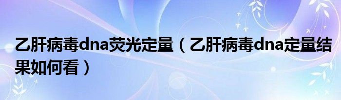 乙肝病毒dna荧光定量（乙肝病毒dna定量结果如何看）