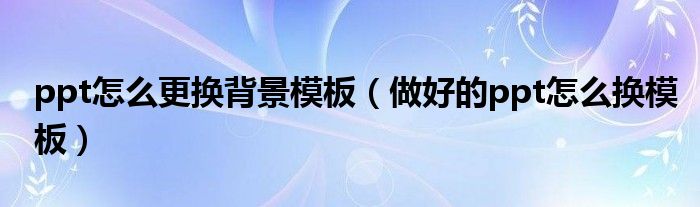 ppt怎么更换背景模板（做好的ppt怎么换模板）