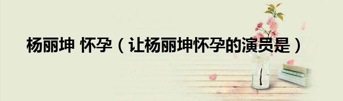 杨丽坤 怀孕（让杨丽坤怀孕的演员是）