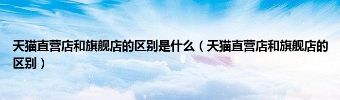 天猫直营店和旗舰店的区别是什么（天猫直营店和旗舰店的区别）