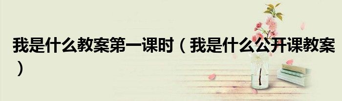 我是什么教案第一课时（我是什么公开课教案）