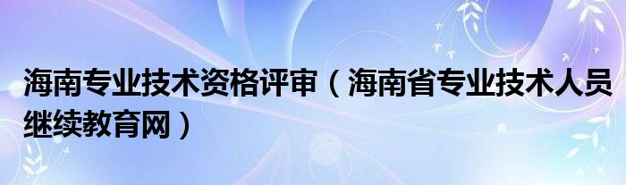 海南专业技术资格评审（海南省专业技术人员继续教育网）