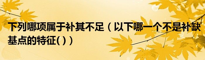 下列哪项属于补其不足（以下哪一个不是补缺基点的特征( )）