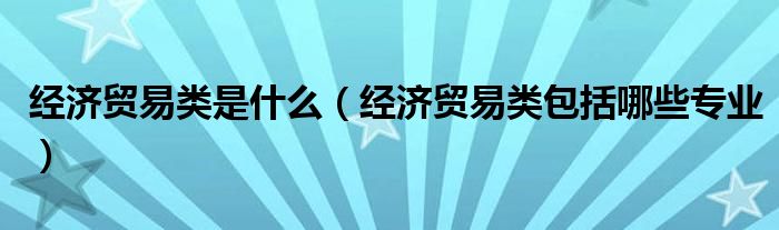 经济贸易类是什么（经济贸易类包括哪些专业）