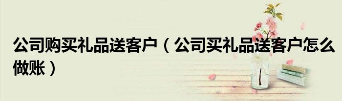 公司购买礼品送客户（公司买礼品送客户怎么做账）