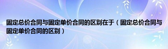 固定总价合同与固定单价合同的区别在于（固定总价合同与固定单价合同的区别）