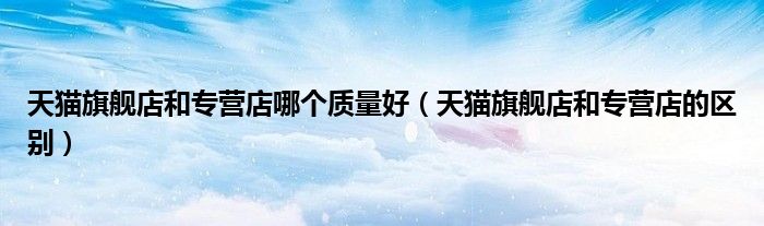 天猫旗舰店和专营店哪个质量好（天猫旗舰店和专营店的区别）