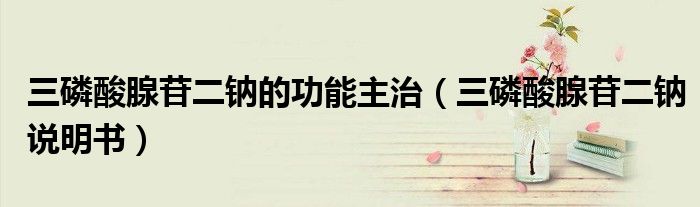 三磷酸腺苷二钠的功能主治（三磷酸腺苷二钠说明书）