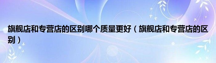 旗舰店和专营店的区别哪个质量更好（旗舰店和专营店的区别）