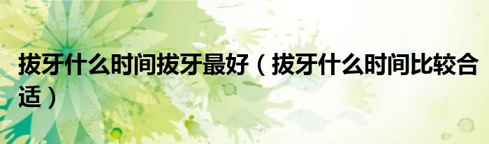 拔牙什么时间拔牙最好（拔牙什么时间比较合适）
