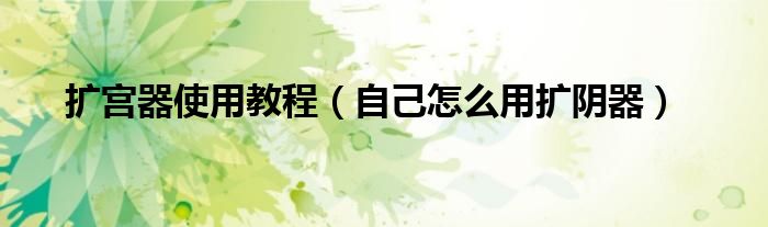 扩宫器使用教程（自己怎么用扩阴器）