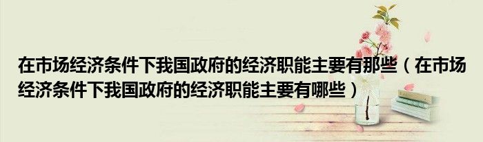 在市场经济条件下我国政府的经济职能主要有那些（在市场经济条件下我国政府的经济职能主要有哪些）