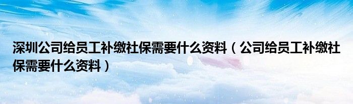 深圳公司给员工补缴社保需要什么资料（公司给员工补缴社保需要什么资料）
