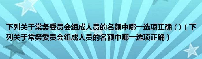 下列关于常务委员会组成人员的名额中哪一选项正确 ( )（下列关于常务委员会组成人员的名额中哪一选项正确）