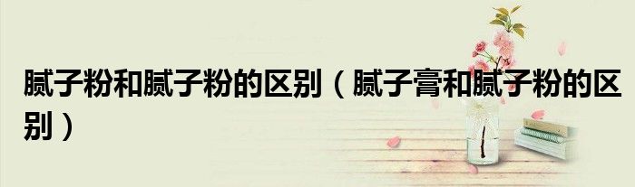 腻子粉和腻子粉的区别（腻子膏和腻子粉的区别）