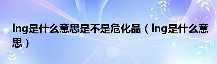 lng是什么意思是不是危化品（lng是什么意思）