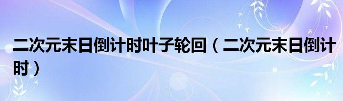 二次元末日倒计时叶子轮回（二次元末日倒计时）