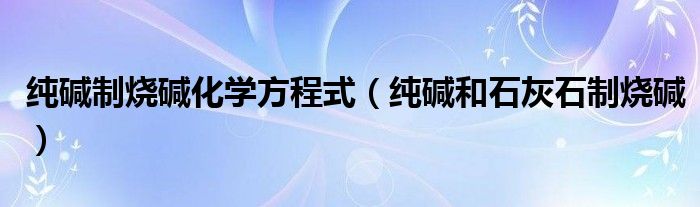 纯碱制烧碱化学方程式（纯碱和石灰石制烧碱）