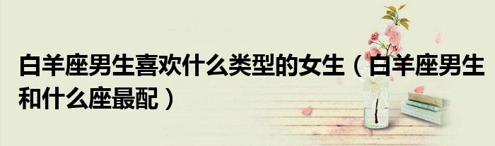 白羊座男生喜欢什么类型的女生（白羊座男生和什么座最配）