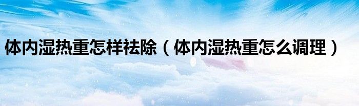 体内湿热重怎样祛除（体内湿热重怎么调理）