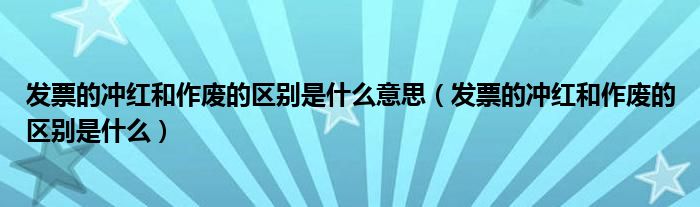 发票的冲红和作废的区别是什么意思（发票的冲红和作废的区别是什么）