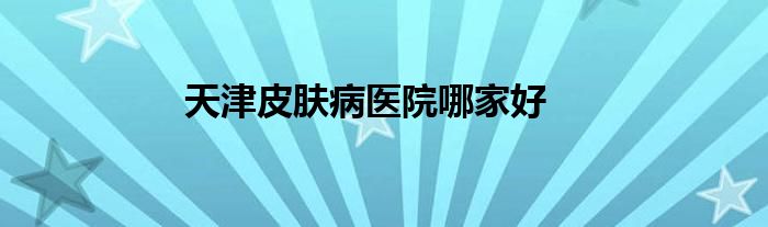 天津皮肤病医院哪家好