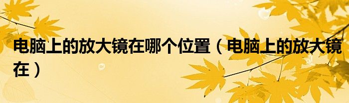 电脑上的放大镜在哪个位置（电脑上的放大镜在）