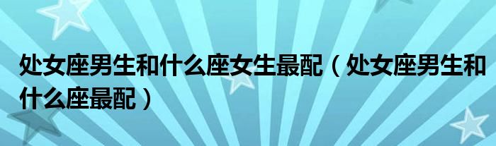 处女座男生和什么座女生最配（处女座男生和什么座最配）