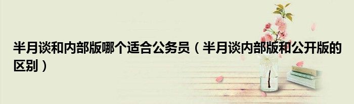半月谈和内部版哪个适合公务员（半月谈内部版和公开版的区别）