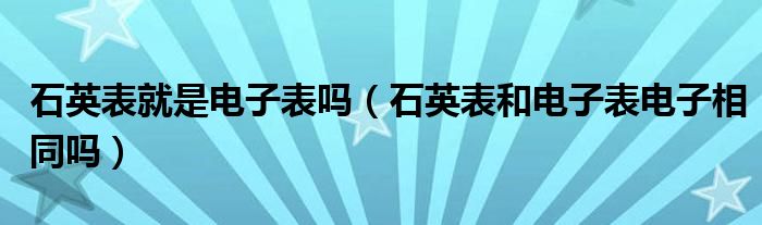 石英表就是电子表吗（石英表和电子表电子相同吗）