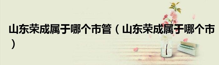 山东荣成属于哪个市管（山东荣成属于哪个市）