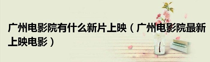 广州电影院有什么新片上映（广州电影院最新上映电影）