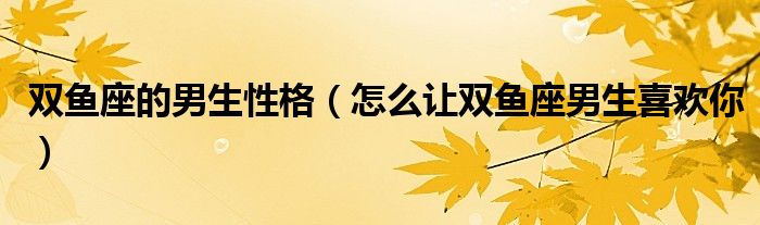 双鱼座的男生性格（怎么让双鱼座男生喜欢你）