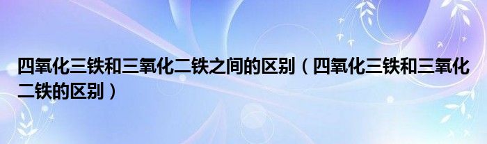 四氧化三铁和三氧化二铁之间的区别（四氧化三铁和三氧化二铁的区别）