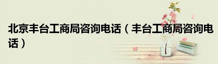 北京丰台工商局咨询电话（丰台工商局咨询电话）
