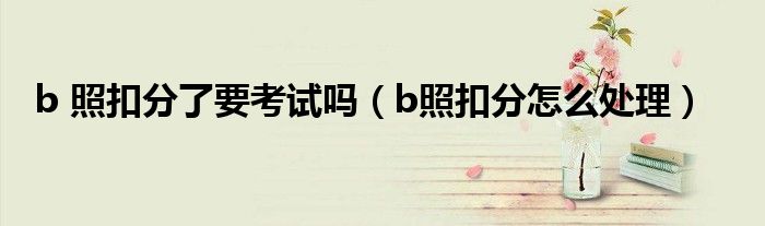 b 照扣分了要考试吗（b照扣分怎么处理）
