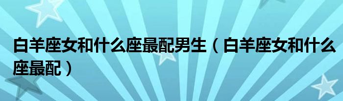 白羊座女和什么座最配男生（白羊座女和什么座最配）