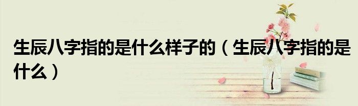 生辰八字指的是什么样子的（生辰八字指的是什么）