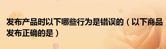 发布产品时以下哪些行为是错误的（以下商品发布正确的是）