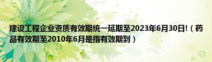 建设工程企业资质有效期统一延期至2023年6月30日!（药品有效期至2010年6月是指有效期到）