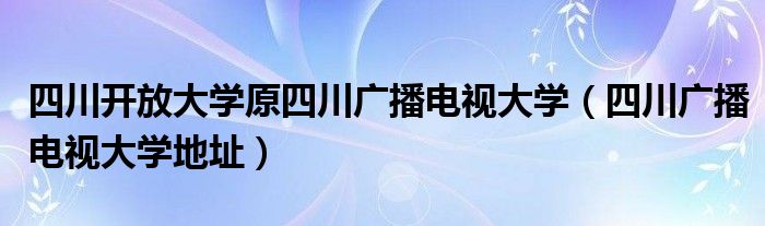 四川开放大学原四川广播电视大学（四川广播电视大学地址）