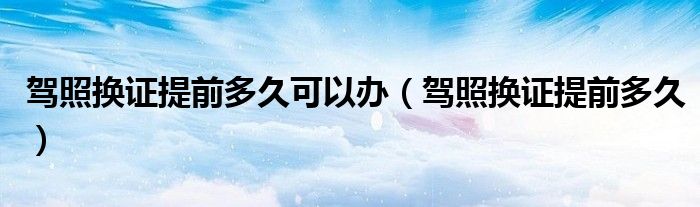 驾照换证提前多久可以办（驾照换证提前多久）