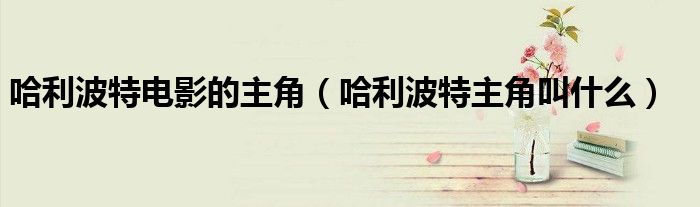哈利波特电影的主角（哈利波特主角叫什么）